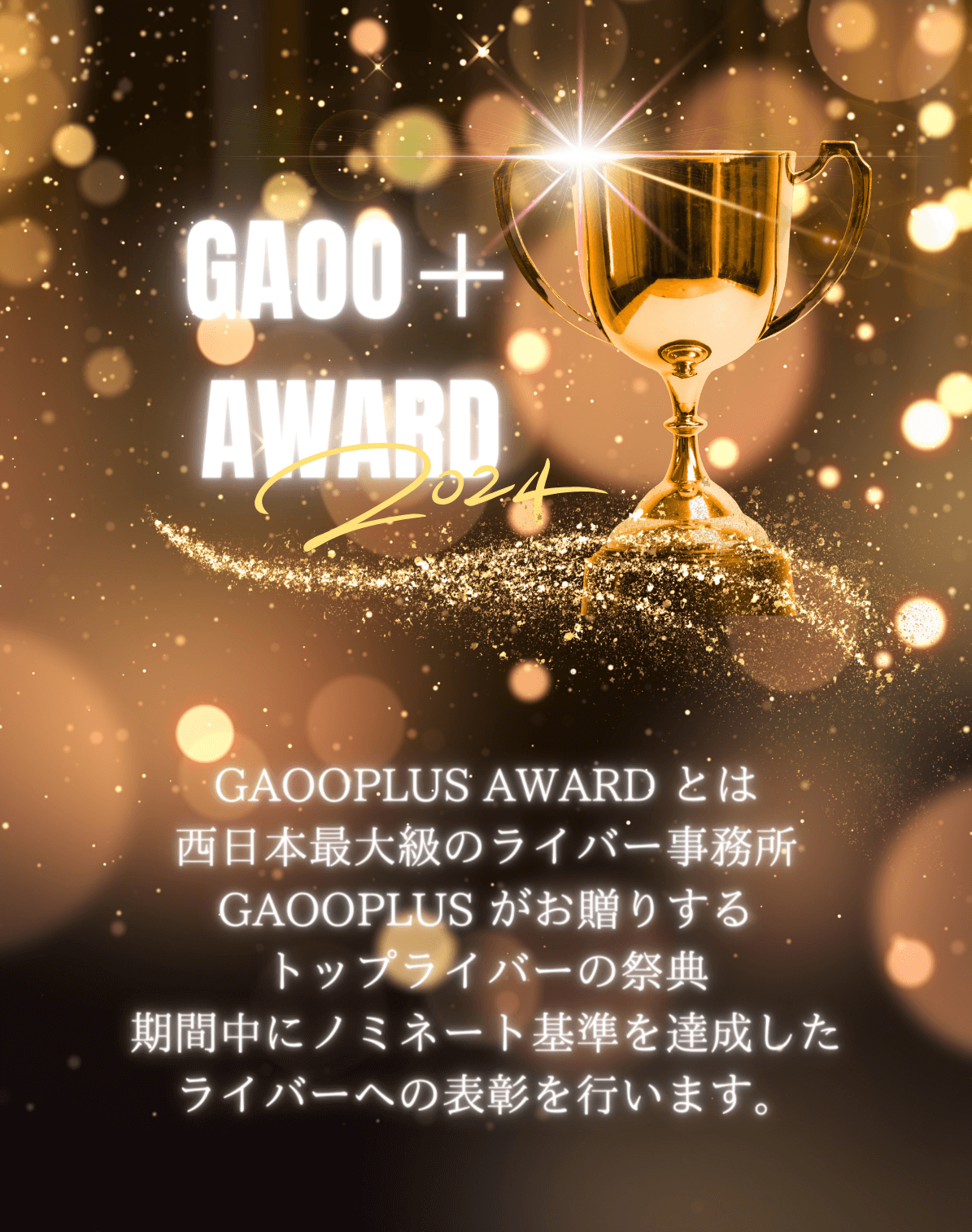 GAOOPLUS AWARD とは
            西日本最大級のライバー事務所GAOOPLUS がお贈りするトップライバーの祭典期間中にノミネート基準を達成したライバーへの表彰を行います。